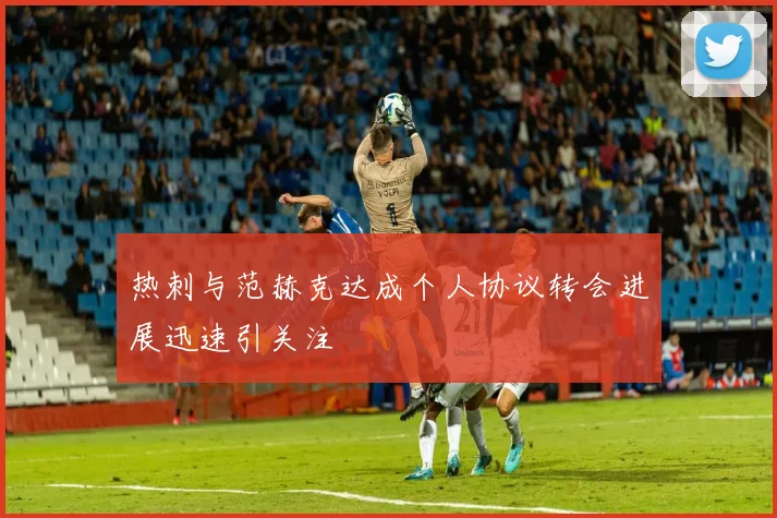 热刺与范赫克达成个人协议转会进展迅速引关注