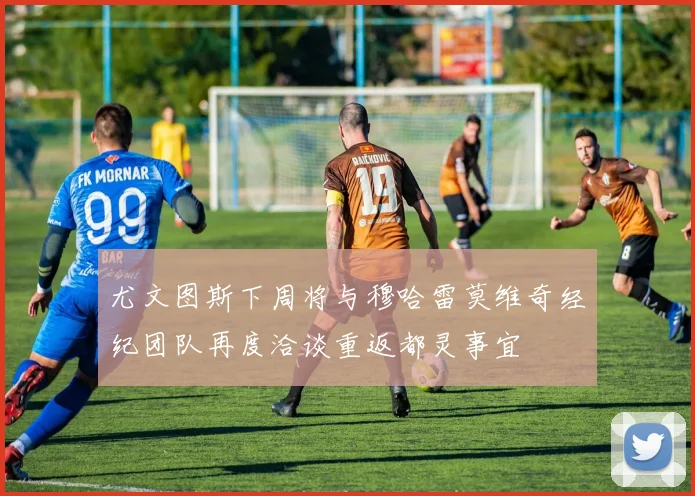 尤文图斯下周将与穆哈雷莫维奇经纪团队再度洽谈重返都灵事宜